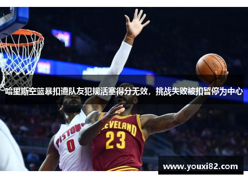 哈里斯空篮暴扣遭队友犯规活塞得分无效，挑战失败被扣暂停为中心